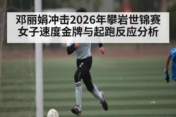 邓丽娟冲击2026年攀岩世锦赛女子速度金牌与起跑反应分析