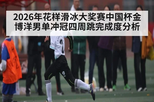 2026年花样滑冰大奖赛中国杯金博洋男单冲冠四周跳完成度分析