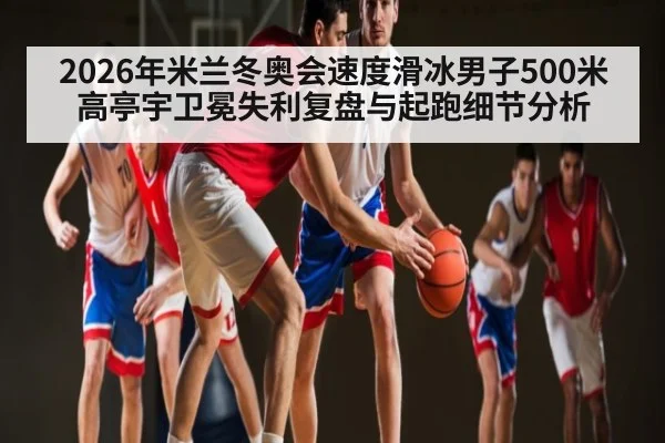 2026年米兰冬奥会速度滑冰男子500米高亭宇卫冕失利复盘与起跑细节分析